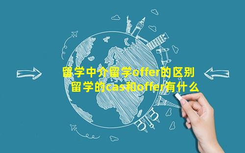 留学中介留学offer的区别 留学的cas和offer有什么区别